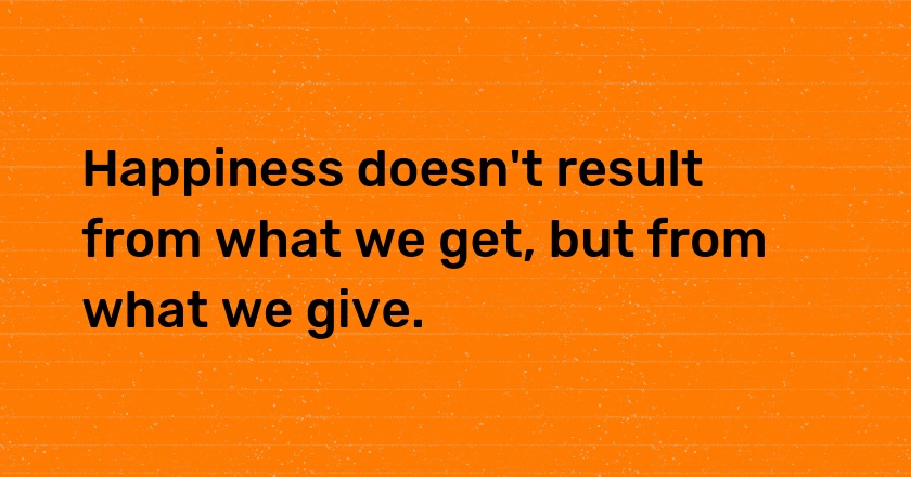 Happiness doesn't result from what we get, but from what we give.