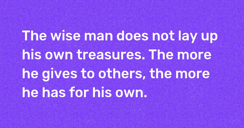 The wise man does not lay up his own treasures. The more he gives to others, the more he has for his own.