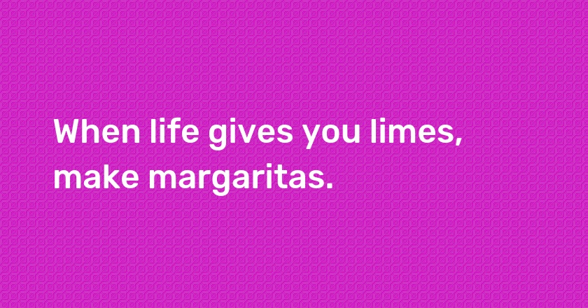 When life gives you limes, make margaritas.