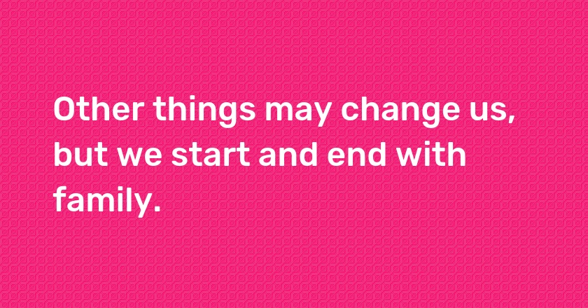 Other things may change us, but we start and end with family.