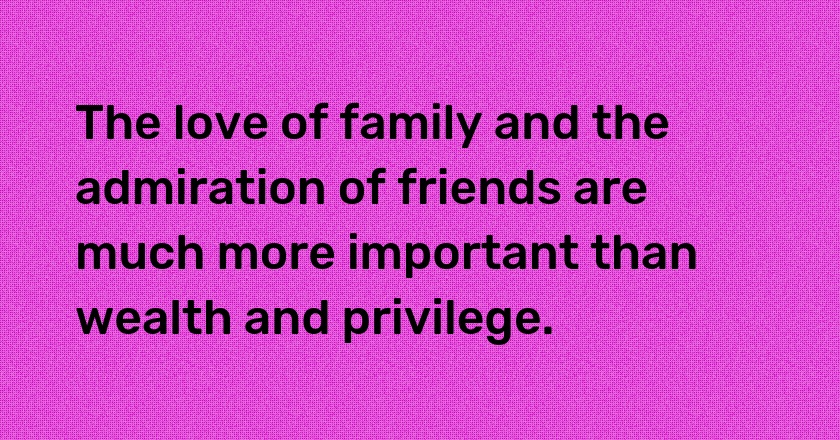 The love of family and the admiration of friends are much more important than wealth and privilege.