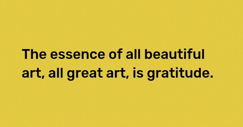 The essence of all beautiful art, all great art, is gratitude.