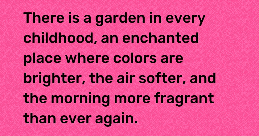 There is a garden in every childhood, an enchanted place where colors are brighter, the air softer, and the morning more fragrant than ever again.