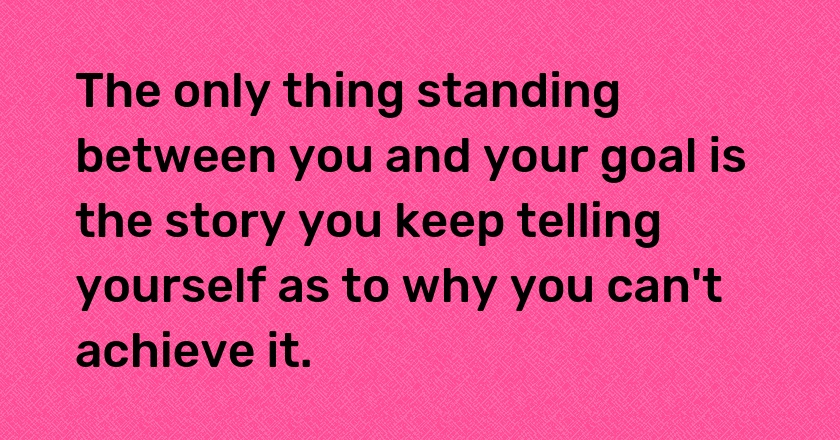 The only thing standing between you and your goal is the story you keep telling yourself as to why you can't achieve it.