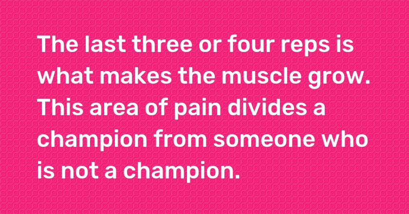 The last three or four reps is what makes the muscle grow. This area of pain divides a champion from someone who is not a champion.