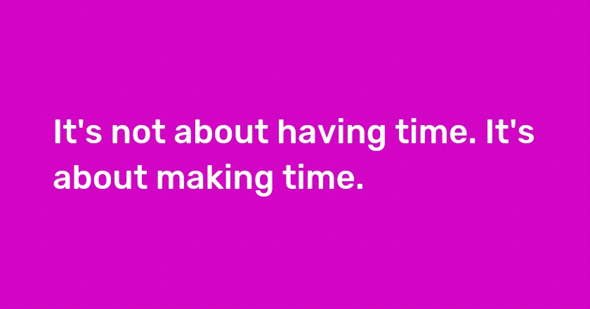 It's not about having time. It's about making time.