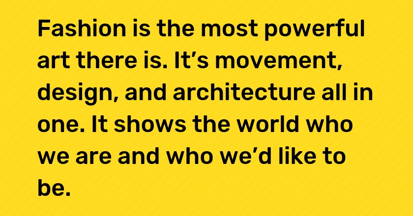 Fashion is the most powerful art there is. It’s movement, design, and architecture all in one. It shows the world who we are and who we’d like to be.