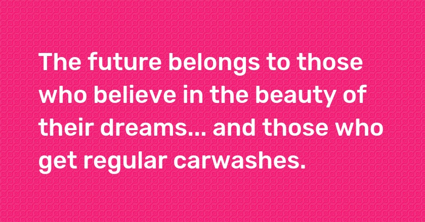 The future belongs to those who believe in the beauty of their dreams... and those who get regular carwashes.