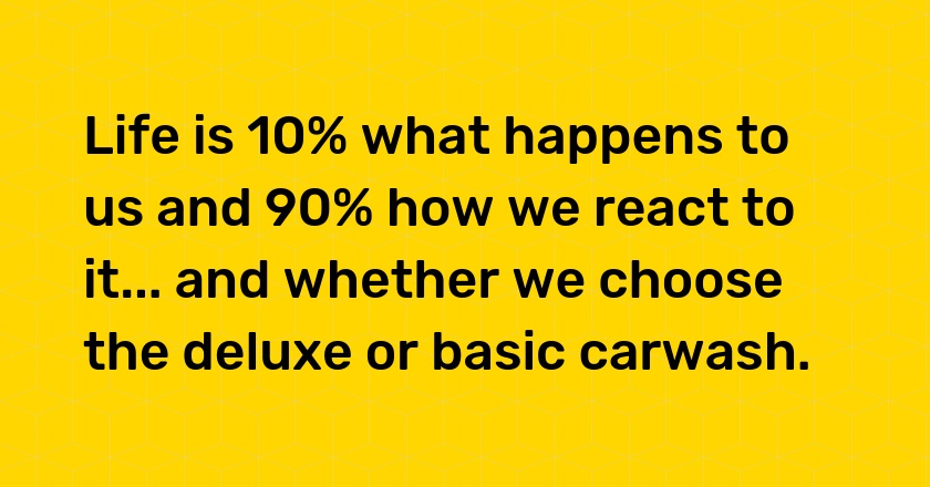 Life is 10% what happens to us and 90% how we react to it... and whether we choose the deluxe or basic carwash.