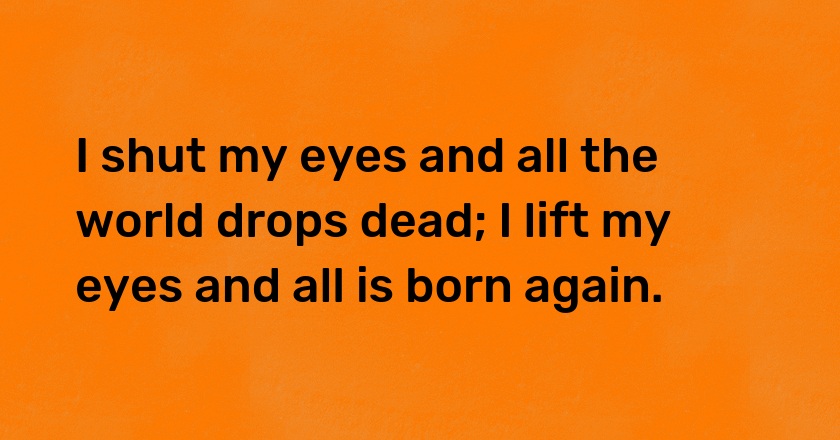 I shut my eyes and all the world drops dead; I lift my eyes and all is born again.