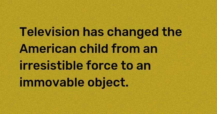 Television has changed the American child from an irresistible force to an immovable object.