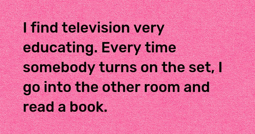 I find television very educating. Every time somebody turns on the set, I go into the other room and read a book.