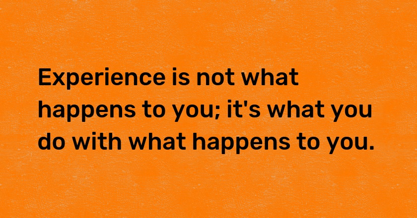 Experience is not what happens to you; it's what you do with what happens to you.