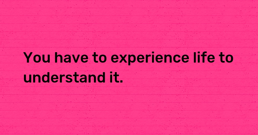 You have to experience life to understand it.