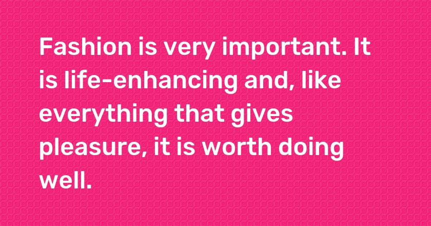 Fashion is very important. It is life-enhancing and, like everything that gives pleasure, it is worth doing well.