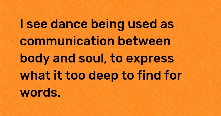 I see dance being used as communication between body and soul, to express what it too deep to find for words.