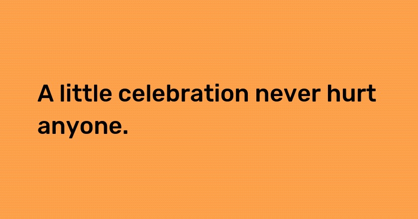 A little celebration never hurt anyone.