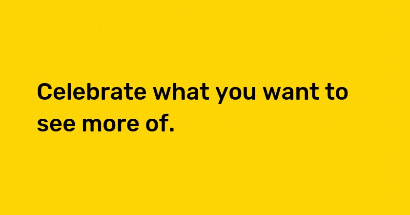 Celebrate what you want to see more of.