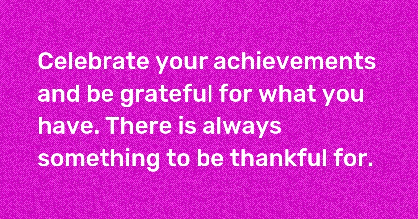 Celebrate your achievements and be grateful for what you have. There is always something to be thankful for.