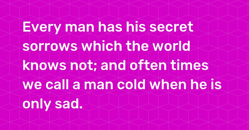 Every man has his secret sorrows which the world knows not; and often times we call a man cold when he is only sad.