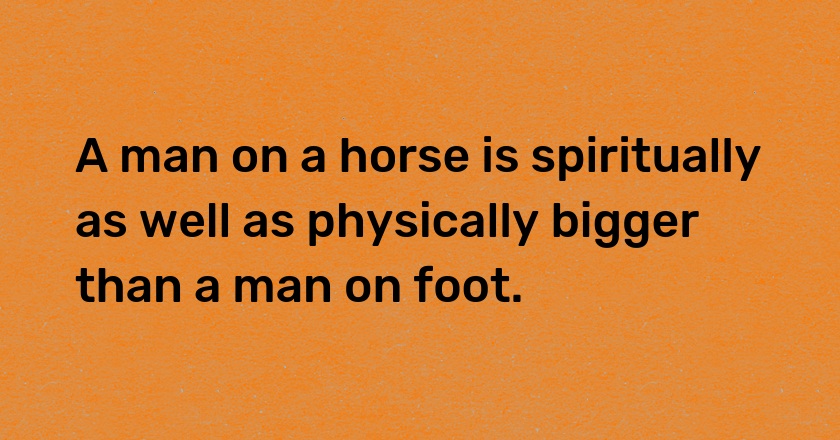 A man on a horse is spiritually as well as physically bigger than a man on foot.