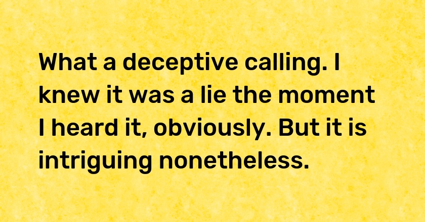 What a deceptive calling. I knew it was a lie the moment I heard it, obviously. But it is intriguing nonetheless.