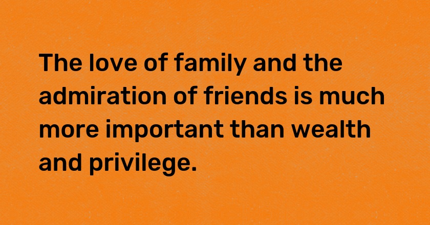 The love of family and the admiration of friends is much more important than wealth and privilege.