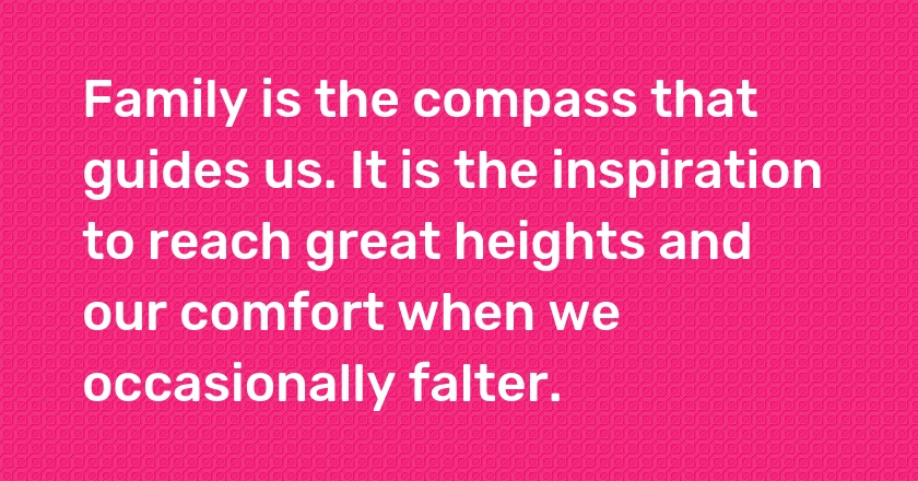 Family is the compass that guides us. It is the inspiration to reach great heights and our comfort when we occasionally falter.