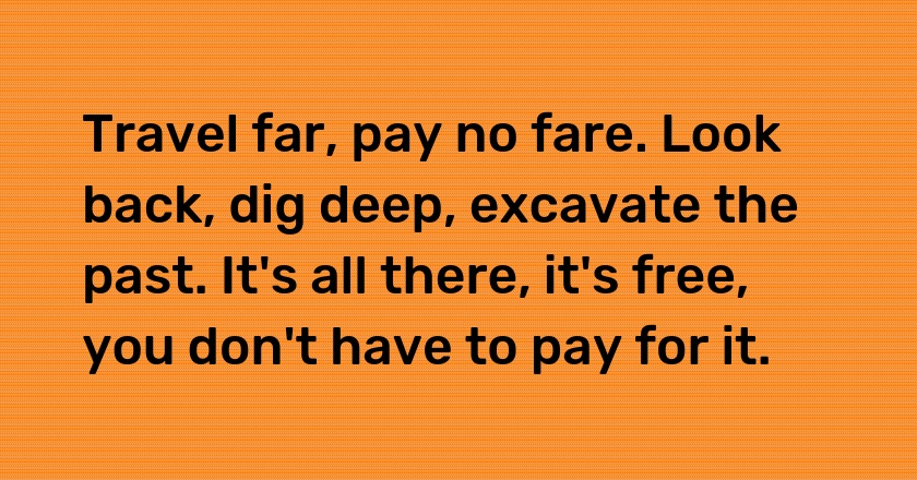 Travel far, pay no fare. Look back, dig deep, excavate the past. It's all there, it's free, you don't have to pay for it.