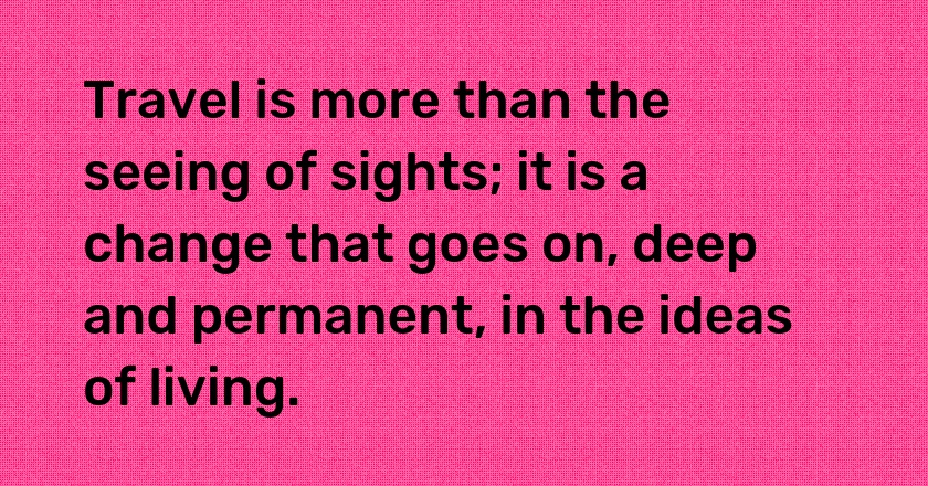 Travel is more than the seeing of sights; it is a change that goes on, deep and permanent, in the ideas of living.