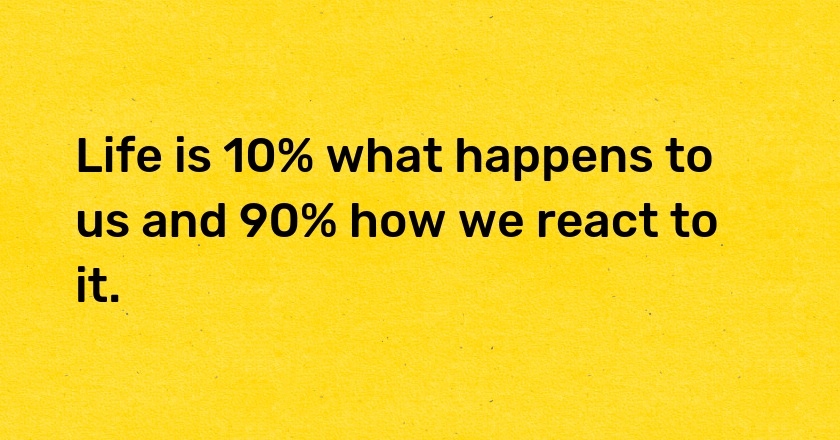 Life is 10% what happens to us and 90% how we react to it.