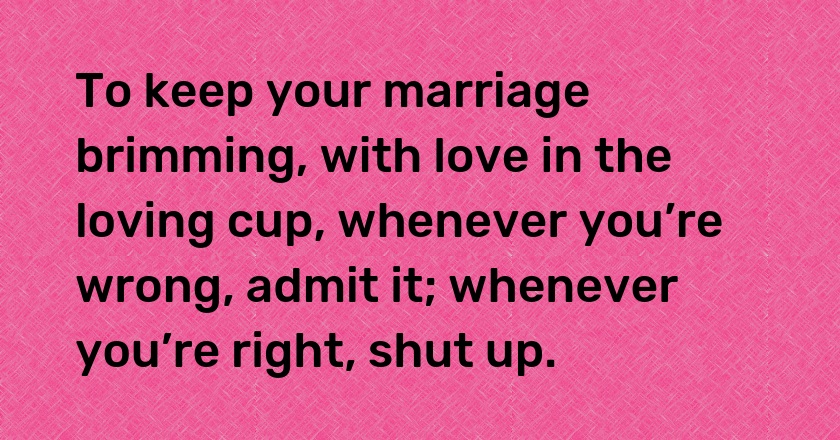 To keep your marriage brimming, with love in the loving cup, whenever you’re wrong, admit it; whenever you’re right, shut up.