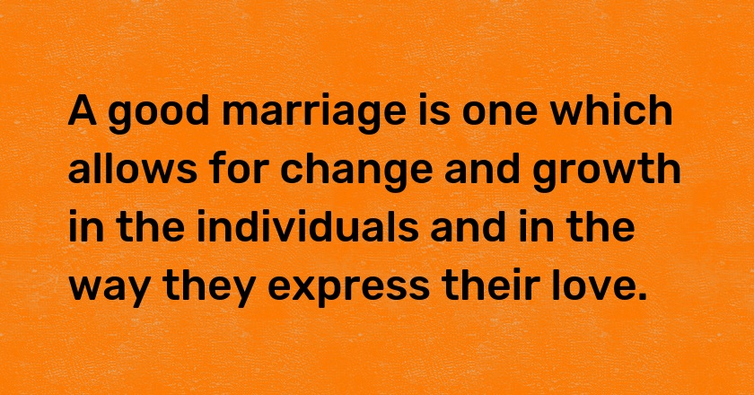 A good marriage is one which allows for change and growth in the individuals and in the way they express their love.