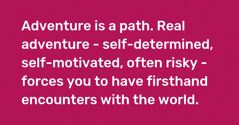 Adventure is a path. Real adventure - self-determined, self-motivated, often risky - forces you to have firsthand encounters with the world.