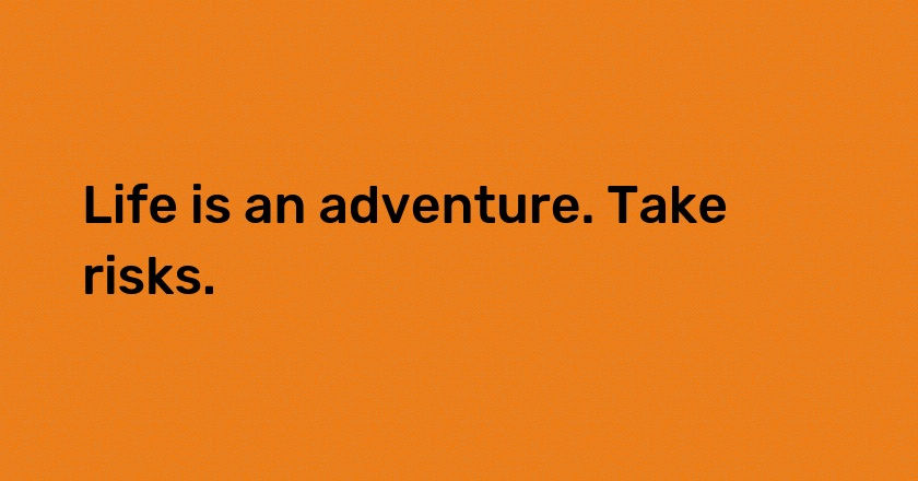 Life is an adventure. Take risks.