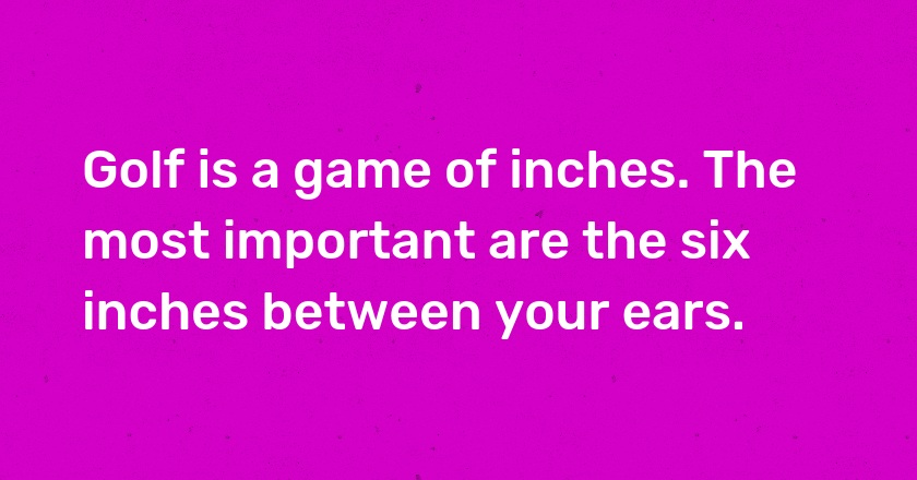 Golf is a game of inches. The most important are the six inches between your ears.