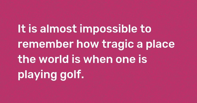 It is almost impossible to remember how tragic a place the world is when one is playing golf.