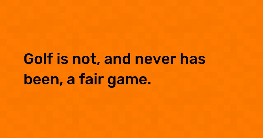 Golf is not, and never has been, a fair game.