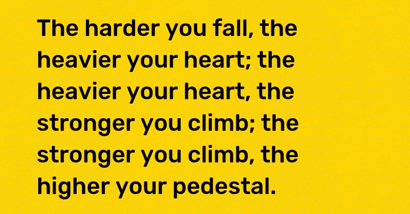 The harder you fall, the heavier your heart; the heavier your heart, the stronger you climb; the stronger you climb, the higher your pedestal.