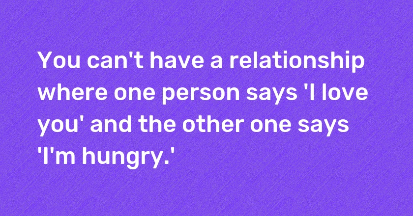 You can't have a relationship where one person says 'I love you' and the other one says 'I'm hungry.'