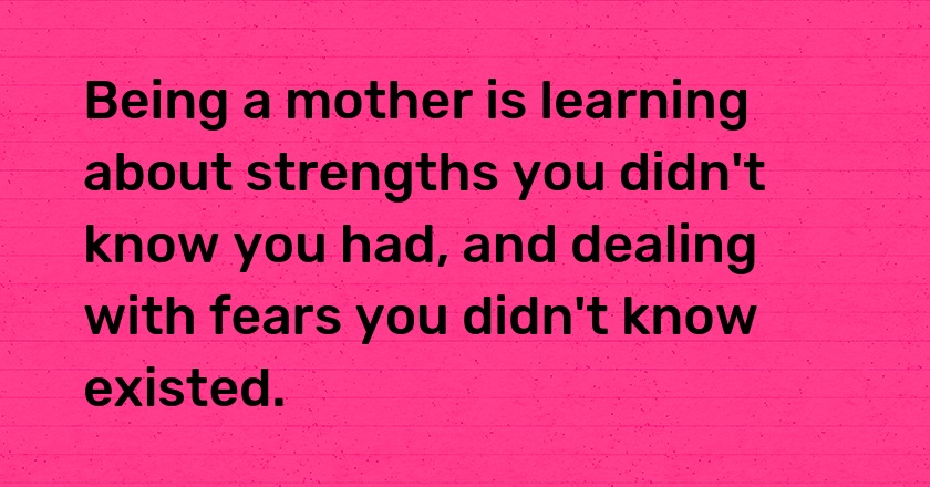 Being a mother is learning about strengths you didn't know you had, and dealing with fears you didn't know existed.