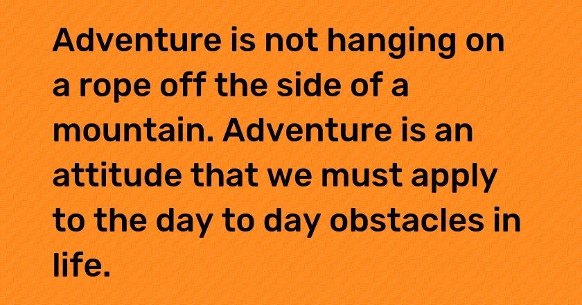 Adventure is not hanging on a rope off the side of a mountain. Adventure is an attitude that we must apply to the day to day obstacles in life.