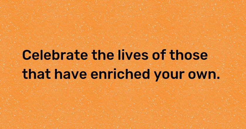 Celebrate the lives of those that have enriched your own.