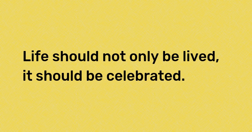 Life should not only be lived, it should be celebrated.