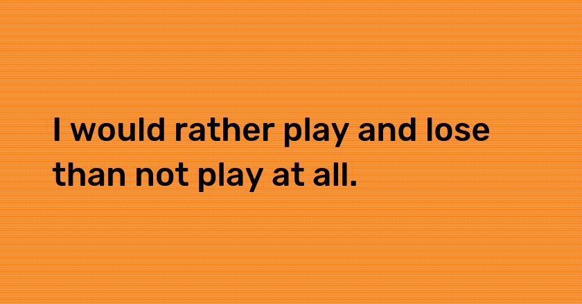 I would rather play and lose than not play at all.