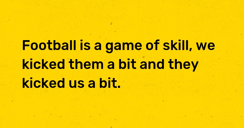 Football is a game of skill, we kicked them a bit and they kicked us a bit.