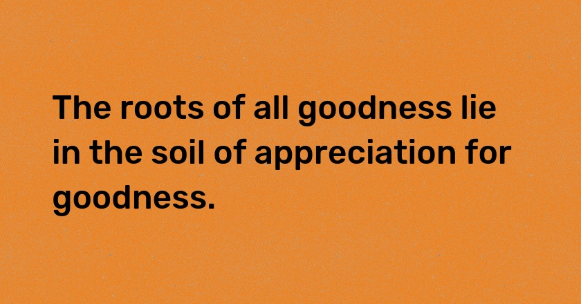 The roots of all goodness lie in the soil of appreciation for goodness.