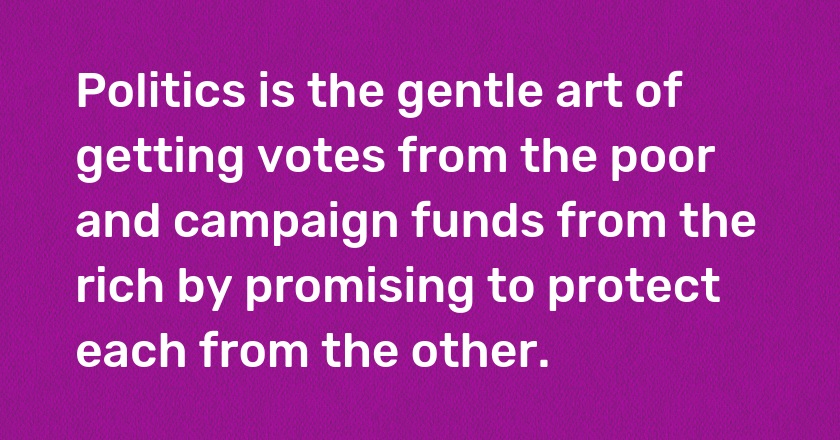 Politics is the gentle art of getting votes from the poor and campaign funds from the rich by promising to protect each from the other.