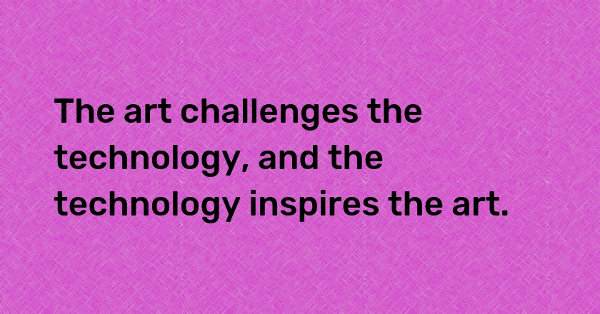 The art challenges the technology, and the technology inspires the art.