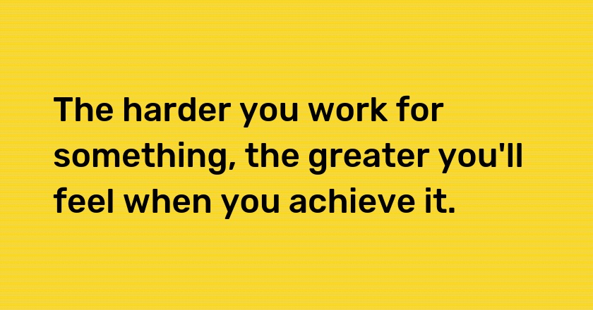 The harder you work for something, the greater you'll feel when you achieve it.